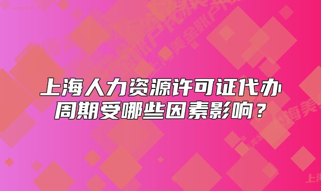 上海人力资源许可证代办周期受哪些因素影响?