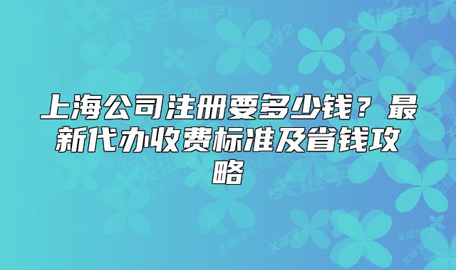 上海公司注册要多少钱？最新代办收费标准及省钱攻略