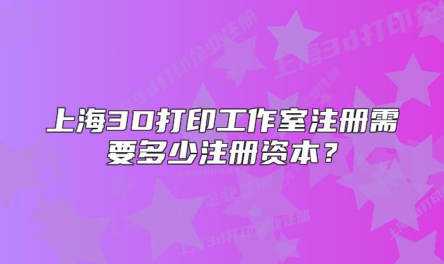 上海3D打印工作室注册需要多少注册资本?
