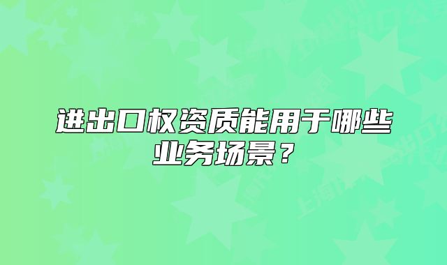 进出口权资质能用于哪些业务场景?