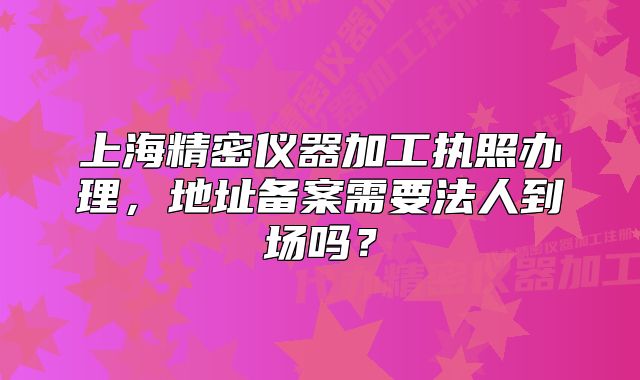 上海精密仪器加工执照办理,地址备案需要法人到场吗?