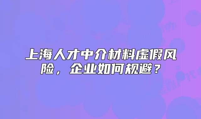 上海人才中介材料虚假风险，企业如何规避？