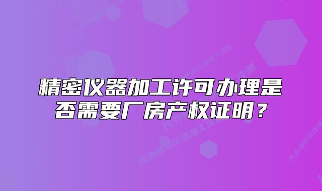 精密仪器加工许可办理是否需要厂房产权证明?