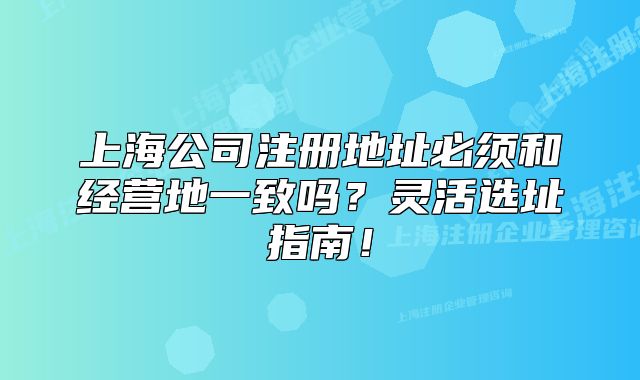 上海公司注册地址必须和经营地一致吗？灵活选址指南！