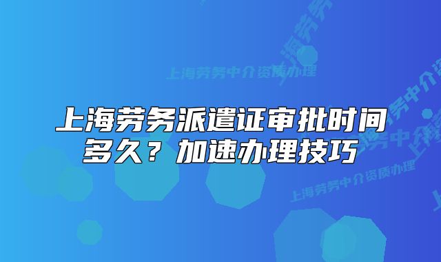 上海劳务派遣证审批时间多久？加速办理技巧