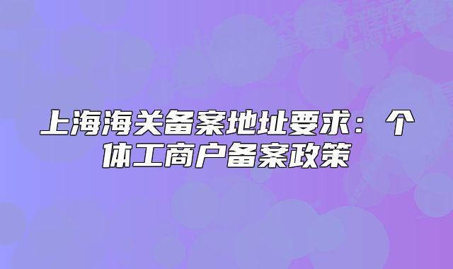 上海海关备案地址要求:个体工商户备案政策