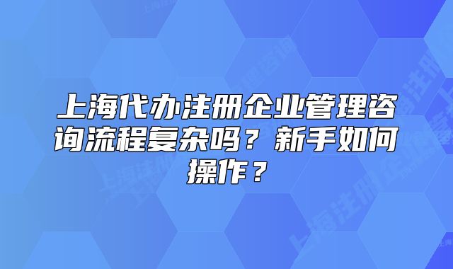 上海代办注册企业管理咨询流程复杂吗?新手如何操作?