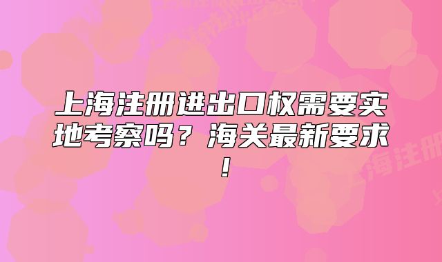 上海注册进出口权需要实地考察吗?海关最新要求!