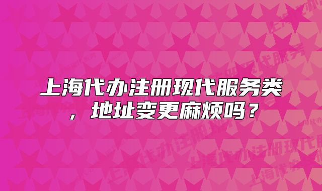 上海代办注册现代服务类，地址变更麻烦吗？