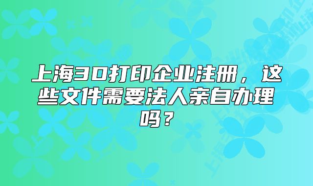 上海3D打印企业注册,这些文件需要法人亲自办理吗?
