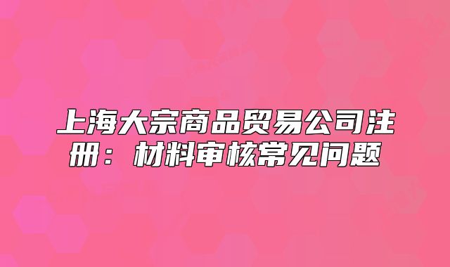 上海大宗商品贸易公司注册:材料审核常见问题