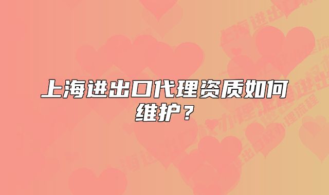 上海进出口代理资质如何维护？