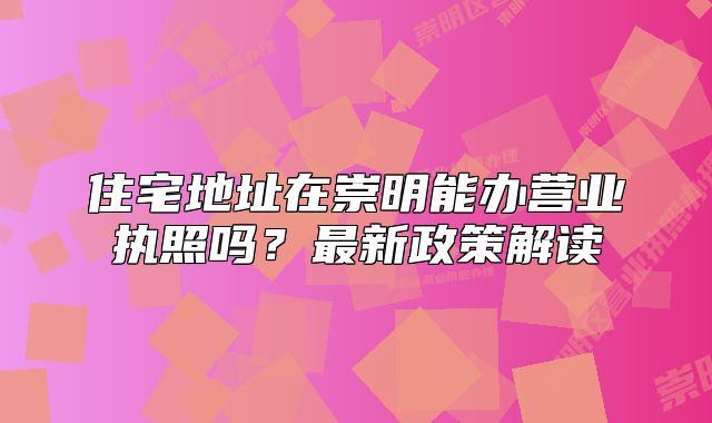 住宅地址在崇明能办营业执照吗?最新政策解读