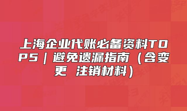 上海企业代账必备资料TOP5｜避免遗漏指南（含变更 注销材料）