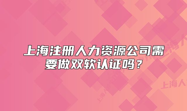 上海注册人力资源公司需要做双软认证吗?