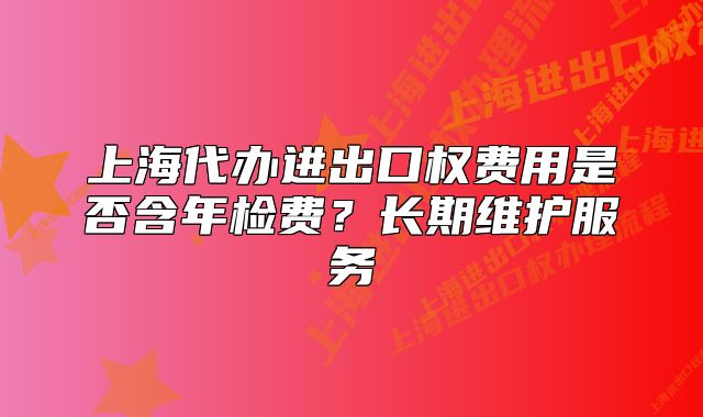 上海代办进出口权费用是否含年检费?长期维护服务