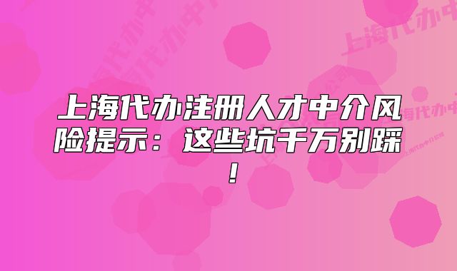 上海代办注册人才中介风险提示:这些坑千万别踩!