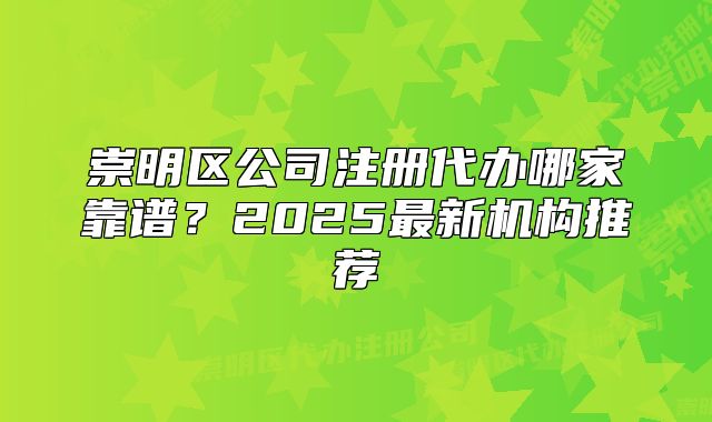 崇明区公司注册代办哪家靠谱？2025最新机构推荐