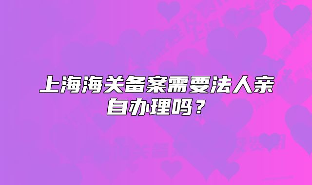 上海海关备案需要法人亲自办理吗?