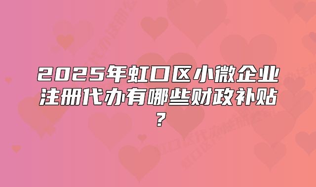 2025年虹口区小微企业注册代办有哪些财政补贴？