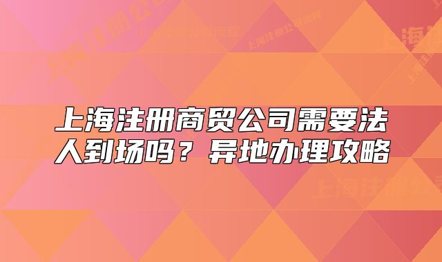 上海注册商贸公司需要法人到场吗?异地办理攻略