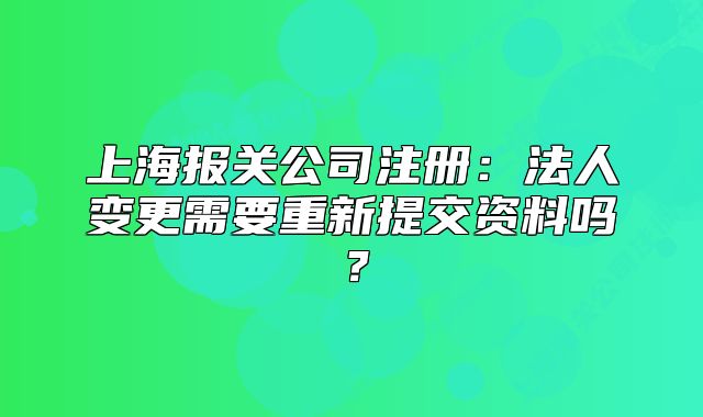 上海报关公司注册：法人变更需要重新提交资料吗？