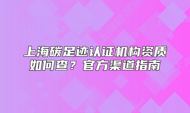 上海碳足迹认证机构资质如何查?官方渠道指南