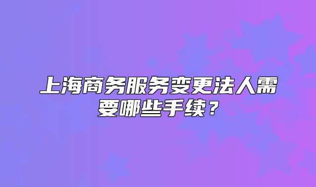 上海商务服务变更法人需要哪些手续?