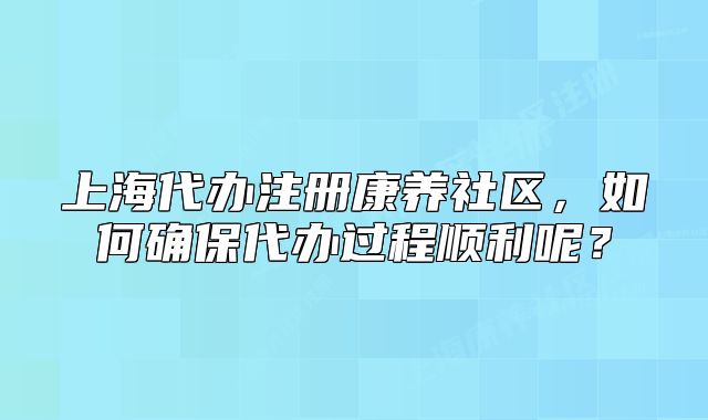 上海代办注册康养社区，如何确保代办过程顺利呢？