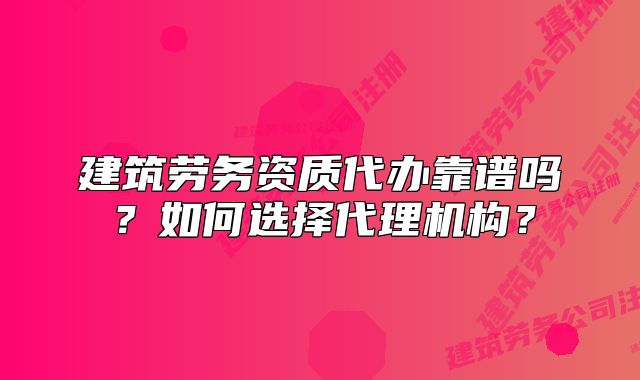 建筑劳务资质代办靠谱吗？如何选择代理机构？