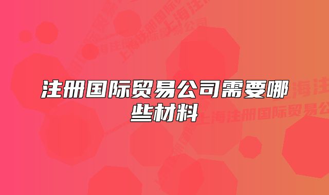 注册国际贸易公司需要哪些材料
