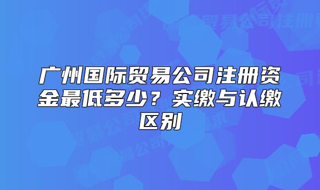 广州国际贸易公司注册资金最低多少？实缴与认缴区别