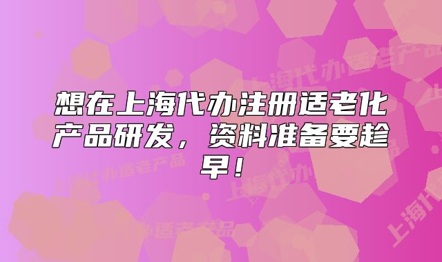 想在上海代办注册适老化产品研发,资料准备要趁早!