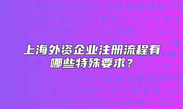 上海外资企业注册流程有哪些特殊要求?