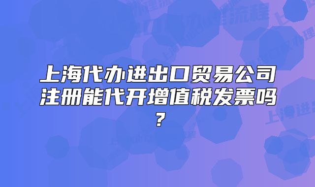 上海代办进出口贸易公司注册能代开增值税发票吗?