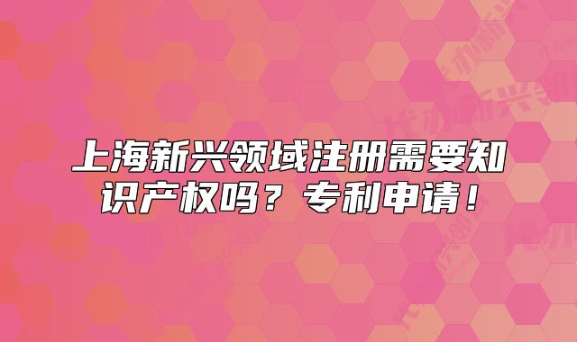 上海新兴领域注册需要知识产权吗?专利申请!