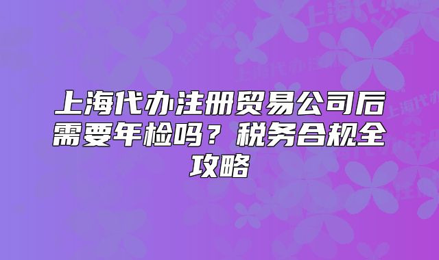 上海代办注册贸易公司后需要年检吗?税务合规全攻略