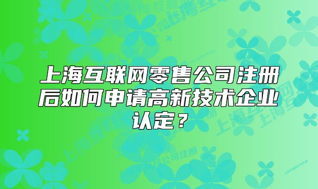 上海互联网零售公司注册后如何申请高新技术企业认定？