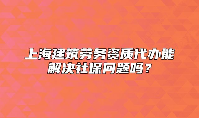 上海建筑劳务资质代办能解决社保问题吗？
