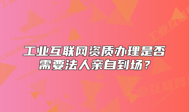 工业互联网资质办理是否需要法人亲自到场?