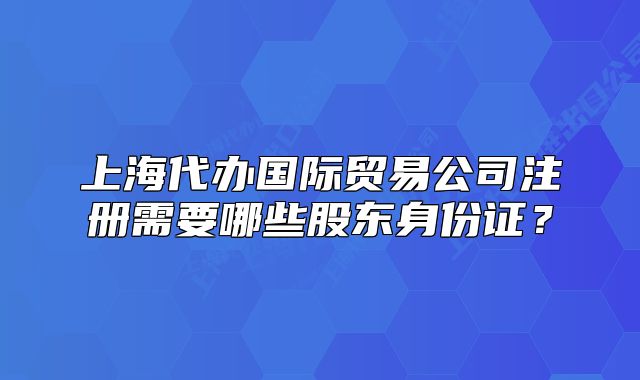 上海代办国际贸易公司注册需要哪些股东身份证?