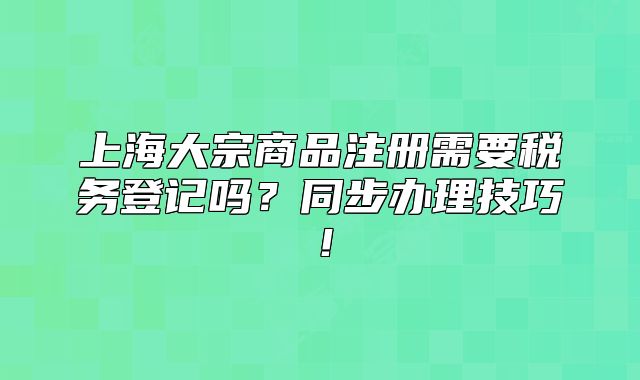 上海大宗商品注册需要税务登记吗?同步办理技巧!