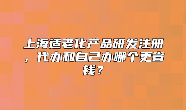 上海适老化产品研发注册,代办和自己办哪个更省钱?