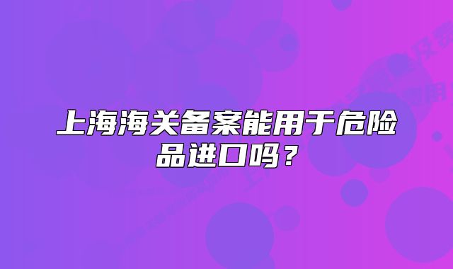 上海海关备案能用于危险品进口吗?