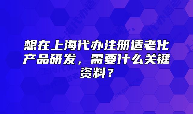 想在上海代办注册适老化产品研发,需要什么关键资料?