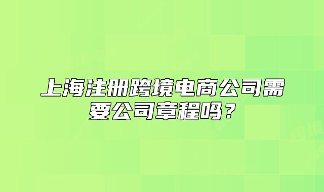 上海注册跨境电商公司需要公司章程吗?