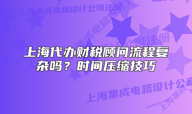 上海代办财税顾问流程复杂吗?时间压缩技巧