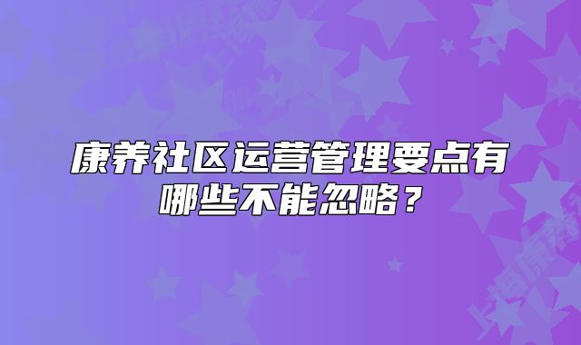康养社区运营管理要点有哪些不能忽略?