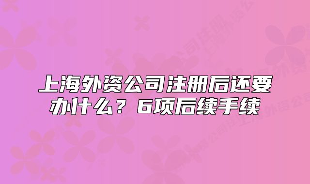 上海外资公司注册后还要办什么?6项后续手续