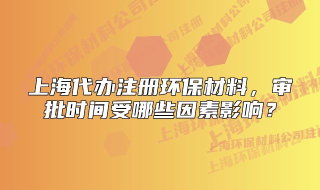 上海代办注册环保材料,审批时间受哪些因素影响?